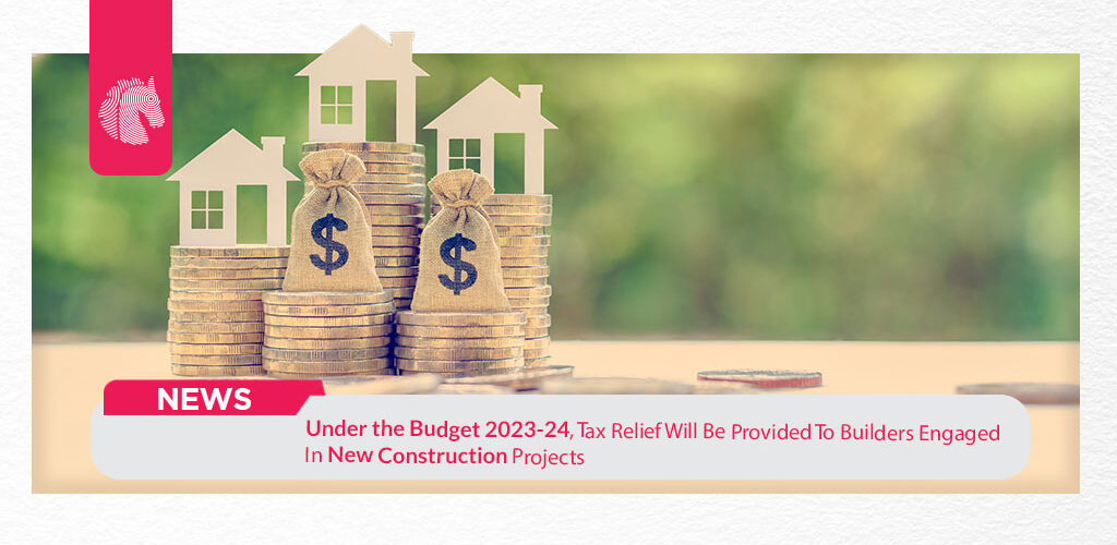 Under the Budget 2023-24, Tax Relief Will Be Provided To Builders Engaged In New Construction Projects